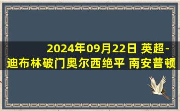 2024年09月22日 英超-迪布林破门奥尔西绝平 南安普顿1-1伊普斯维奇